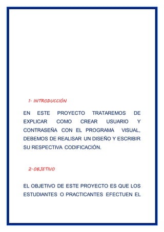 1. INTRODUCCIÓN
EN ESTE PROYECTO TRATAREMOS DE
EXPLICAR COMO CREAR USUARIO Y
CONTRASEÑA CON EL PROGRAMA VISUAL,
DEBEMOS DE REALISAR UN DISEÑO Y ESCRIBIR
SU RESPECTIVA CODIFICACIÓN.
2.OBJETIVO
EL OBJETIVO DE ESTE PROYECTO ES QUE LOS
ESTUDIANTES O PRACTICANTES EFECTUEN EL
 