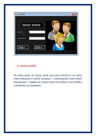 4.CONCLUSIÓN
EN CONCLUSIÓN SE PUEDE DECIR QUE ESTE PROYECTO NO SIRVE
PARA APRENDER A CREAR USUARIOS Y CONTRASEÑAS PARA PODER
PROGRAMAR Y TAMBIEN SE PUEDE CREAR UN CORREO ELECTRONICO
O REGISTRO DE USURARIOS.
 