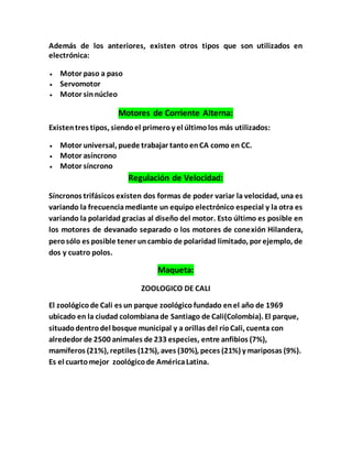 Además de los anteriores, existen otros tipos que son utilizados en
electrónica:
 Motor paso a paso
 Servomotor
 Motor sinnúcleo
Motores de Corriente Alterna:
Existentres tipos, siendoel primeroy el últimolos más utilizados:
 Motor universal, puede trabajar tantoenCA como en CC.
 Motor asíncrono
 Motor síncrono
Regulación de Velocidad:
Síncronos trifásicos existen dos formas de poder variar la velocidad, una es
variando la frecuenciamediante un equipo electrónico especial y la otra es
variando la polaridad gracias al diseño del motor. Esto último es posible en
los motores de devanado separado o los motores de conexión Hilandera,
perosólo es posible tener uncambio de polaridad limitado, por ejemplo, de
dos y cuatro polos.
Maqueta:
ZOOLOGICO DE CALI
El zoológicode Cali es un parque zoológico fundado enel año de 1969
ubicado en la ciudad colombianade Santiago de Cali(Colombia). El parque,
situadodentrodel bosque municipal y a orillas del ríoCali, cuenta con
alrededor de 2500 animales de 233 especies, entre anfibios (7%),
mamíferos (21%), reptiles (12%), aves (30%), peces (21%) y mariposas (9%).
Es el cuartomejor zoológicode AméricaLatina.
 