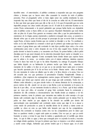 increíble entre el entrevistador, el público comienza a responder una que otra pregunta
chistes y bromas que se hacen entre ellos causando la ovación de todo el público
presente, Pero al preguntarle sobre si tiene algún amor me cambia totalmente la cara
responde hay una chica que hasta el día de la cosecha no sabía del mí, El entrevistador
le dice que tiene que ganar para que ella se fije en él, A lo que él respondió que eso sería
imposible porque esa chica estaba ahí junto con él. Al salir de la entrevista Katniss se va
contra Peeta arrinconando a la pared gritándole que porque había hecho eso dejándola
ante el público como si fuera débil, en eso aparece Haymitch Diciéndole que todo había
sido un plan de él para Para generar un romance entre ellos y que los patrocinadores se
enamorase de la trágica pareja enamorada y pudieron conseguir más cosas, se pusieron a
discutir sobre que se pone así sólo porque se preocupa de que su novio Gale se moleste
según Peeta, al darse cuenta Katniss que era verdad se disculpó y se fue. Ya cambiado y
todos en la sala Haymitch Le comenzó a decir que lo primero que tenían que hacer a los
que suene el gong tienen que salir corriendo lo más lejos posible dejar atrás a los otros
contrincantes para estar a salvo después de eso él les dice seguid vivos. Katniss al no
poder dormir va hacia la azotea y se encuentra con Peeta, Se ponen hablar y ella le pidió
disculpas por lo que pasó después de la entrevista deseando hacer suerte se despide va a
dormir. A la mañana siguiente Cenna acompaña hasta donde tienen que esperar hasta
que la suban a la arena, ya vestidos todos con el mismo uniforme, mientras esperan
Cenna le dices haz todo lo que te ha dicho Haymitch, Le entrega El pequeño Sinsajo
que había dejado en su habitación la primera noche que había ido, anuncian el
momento de la salida y le dice ya sé que no se me permite hacer nada pero si tuviera
que hacerlo apostaría por ti! le da un beso en la frente -Buena suerte chica en llamas.
En este momento le rodea un cilindro que la sube y la lleva directo a la arena, Una vez
ahí escuché una voz que pertenece al presentador Claudius Templesmith -Damas y
caballeros. ¡Que empiecen los septuagésimo cuartos juegos del hambre! 60 Segundos es
el tiempo que tienen que esperar antes de que tenga que salir corriendo, Todos los 24
tributos están ubicados y un gran círculo todos a la misma distancia de la cornucopia, a
pocos metros de ella puede ver un arco y una flecha y por un momento se le pasa a la
idea de ir por ellos, en ese momento levanta la cabeza y ve a Peeta qué le hace señales
que no vaya por ellos, al escuchar el gong Sale corriendo hacia la cornucopia y
alrededor de ella comienza a desencadenarse una batalla donde ya empieza a ver los
primeros muertos, toma lo primero que encuentra una maleta de color naranja a lo que
intenta salir corriendo algo la detiene otro chico estaba peleando por la misma Pero la
pelea no dura mucho ya que alguien le ha clavado un cuchillo por detrás ahí
aprovechando esta oportunidad sale corriendo siente como que algo le va a atacar y
como modo de protección se pone la mochila detrás de la cabeza y siente como un
cuchillo se clava en esta ya que había sido lanzado por una de las competidoras.
Mientras iba corriendo se tropieza contra otra vez las competidoras pero lo único que
hace es quedarse viendo y seguir cada quien su camino, Una vez que ya que ya corrió
bastante se pone a revisar lo que tiene la maleta y agradecida por el cuchillo que ahora
tiene, lo que le falta es agua y tiene que conseguir pero va cayendo la noche y necesito
un refugio dónde quedarse Así que lo primero que hace es treparse a un árbol, amarrarse
y usarlo como refugio, Sabiendo que pronto tendrá que ir a buscar agua. en el cielo
 