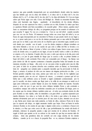 aparece una gran pantalla transportada por un aerodeslizador donde salen las muertes
que has habido que son la chica del distrito 3, el chico del 4, el chico del 5, los dos
tributos del 6 y el 7, el chico del 8, los dos del 9 y la chica del distrito 10. Con eso logra
saber qué Peeta sigue con vida. Cerca del Refugio de Dónde se encuentra Katniss Una
chica está haciendo una fogata, quedando al descubierto de los demás tributos,
después de un rato aparecen los otros y acaban con su vida, Katniss Lo único que hace
es quedarse Dónde está bien escondidas y lo escuché gritar -Doce menos, quedan once!
Justo se encuentran debajo de ella y se preguntan porque no ha sonado el cañonazo a lo
que escucha Y sigues Ya voy yo a rematar la. Casi se cae del árbol cuando escucho
que esa voz era de Peeta. Al amanecer recoge todas sus cosas baja del árbol y va en
busca de agua desesperada por no encontrar lo Piensa en que puede morir en ese lugar y
no va a pasar nada pero a su vez les da ánimos pensando que es una señal de Haymitch
para que no se rinda y que está cerca de su objetivo que es encontrar agua, cuando ya se
está dando por vencida cae al suelo y con los dedos empieza a dibujar remolinos en
una tierra húmeda y en eso se da cuenta de que está a orillas del Río se levanta y se
obliga a ella misma a llenar el pomo y beber con calma el agua, busca cosas que comer
cerca de donde esta y se queda en ese lugar, al caer la noche vuelve a subir a un árbol y
se amarra a él y se duerme. Cuando abre los ojos y sabe que aún no es de día, pero está
tan claro y es por la gran muralla de fuego que se acerca a ella. su primer instinto es
bajar del árbol y salir corriendo Para evitar ser consumido por el fuego, las llamas van
justo detrás de ella de repente comienzan a lanzarles pequeñas bolas del tamaño de una
manzana envueltas en fuego, ella corre en sic caz para evitar su golpe pero una de ellas
cae justo al lado de su pierna derecha esta comienza arder en llamas, se horrorizada,
trata de apagarlas cae sentada junto a pequeño incendio que ha provocado la bola de
fuego y arranca el pedazo de tela con sus manos sin ninguna protección en ellas, y se
forman grandes ampollas roja estas, piensa que todo eso es obra de los vigilantes que
quieren matarla, pero no era así dejaron de atacar, y comenzó a pensar qué tal vez
había uno o más atributos cerca se levantó y siguió caminando conmocionada por lo
que le sucedió, sin darse cuenta que llegó justo a la orilla de un estanque se metió en el
agua para refrescarse y poder limpiar un poco las heridas cuando de repente. Escucha
pasos y sabe de por sí que son los otros tributos incluido Peeta y sale corriendo a
esconderse aunque aún están las molestias causadas por el accidente del fuego, pero se
da cuenta que los demás tributos también están así, al verla van corriendo detrás de ella
pero Katniss es más rápida, sube de inmediato a un gran árbol y quedan separados por
mucha distancia. Los miras y se burla de ellos y los invita a que suban y la atrape, lo
intentan obviamente pero por su enorme peso de una caen al piso, intentan con un arco
y una flecha pero tienen una mala puntería, se burla de ellos, entonces Peeta da la idea
que la esperen ahí abajo, en algún momento tendrá que bajar. Pasa así hasta la noche
entonces Katniss se da cuenta de que algo o alguien están cerca y comienza a buscar con
la mirada y es Rue que estás cerca de ella y que probablemente ha estado ahí desde el
principio, entonces la pequeña apunta a algo por encima de la cabeza de Katniss. Al
seguir el dedo que apunta su de su cabeza se da cuenta de que hay un enorme nido de
avispas, tiene una grandiosa idea de cortarlo así este caiga encima de los demás
tributos, cuando ya lo va a hacer, la pequeña Rue se va, entonces Katniss empieza a
 