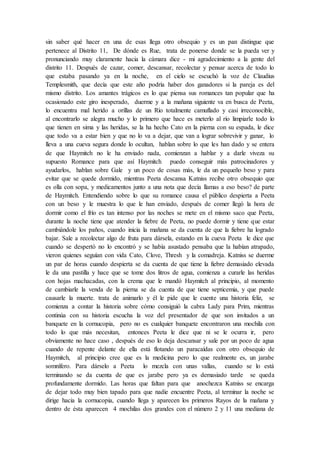 sin saber qué hacer en una de esas llega otro obsequio y es un pan distingue que
pertenece al Distrito 11, De dónde es Rue, trata de ponerse donde se la pueda ver y
pronunciando muy claramente hacia la cámara dice - mi agradecimiento a la gente del
distrito 11. Después de cazar, comer, descansar, recolectar y pensar acerca de todo lo
que estaba pasando ya en la noche, en el cielo se escuchó la voz de Claudius
Templesmith, que decía que este año podría haber dos ganadores si la pareja es del
mismo distrito. Los amantes trágicos es lo que piensa sus romances tan popular que ha
ocasionado este giro inesperado, duerme y a la mañana siguiente va en busca de Peeta,
lo encuentra mal herido a orillas de un Río totalmente camuflado y casi irreconocible,
al encontrarlo se alegra mucho y lo primero que hace es meterlo al río limpiarle todo lo
que tienen en sima y las heridas, se la ha hecho Cato en la pierna con su espada, le dice
que todo va a estar bien y que no lo va a dejar, que van a lograr sobrevivir y ganar, lo
lleva a una cueva segura donde lo ocultan, hablan sobre lo que les han dado y se entera
de que Haymitch no le ha enviado nada, comienzan a hablar y a darle viveza su
supuesto Romance para que así Haymitch puedo conseguir más patrocinadores y
ayudarlos, hablan sobre Gale y un poco de cosas más, le da un pequeño beso y para
evitar que se quede dormido, mientras Peeta descansa Katniss recibe otro obsequio que
es olla con sopa, y medicamentos junto a una nota que decía llamas a eso beso? de parte
de Haymitch. Entendiendo sobre lo que su romance causa el público despierta a Peeta
con un beso y le muestra lo que le han enviado, después de comer llegó la hora de
dormir como el frío es tan intenso por las noches se mete en el mismo saco que Peeta,
durante la noche tiene que atender la fiebre de Peeta, no puede dormir y tiene que estar
cambiándole los paños, cuando inicia la mañana se da cuenta de que la fiebre ha logrado
bajar. Sale a recolectar algo de fruta para dársela, estando en la cueva Peeta le dice que
cuando se despertó no lo encontró y se había asustado pensaba que la habían atrapado,
vieron quienes seguían con vida Cato, Clove, Thresh y la comadreja. Katniss se duerme
un par de horas cuando despierta se da cuenta de que tiene la fiebre demasiado elevada
le da una pastilla y hace que se tome dos litros de agua, comienza a curarle las heridas
con hojas machacadas, con la crema que le mandó Haymitch al principio, al momento
de cambiarle la venda de la pierna se da cuenta de que tiene septicemia, y que puede
causarle la muerte. trata de animarlo y él le pide que le cuente una historia feliz, se
comienza a contar la historia sobre cómo consiguió la cabra Lady para Prim, mientras
continúa con su historia escucha la voz del presentador de que son invitados a un
banquete en la cornucopia, pero no es cualquier banquete encontraron una mochila con
todo lo que más necesitan, entonces Peeta le dice que ni se le ocurra ir, pero
obviamente no hace caso , después de eso lo deja descansar y sale por un poco de agua
cuando de repente delante de ella está flotando un paracaídas con otro obsequio de
Haymitch, al principio cree que es la medicina pero lo que realmente es, un jarabe
somnífero. Para dárselo a Peeta lo mezcla con unas vallas, cuando se lo está
terminando se da cuenta de que es jarabe pero ya es demasiado tarde se queda
profundamente dormido. Las horas que faltan para que anochezca Katniss se encarga
de dejar todo muy bien tapado para que nadie encuentre Peeta, al terminar la noche se
dirige hacia la cornucopia, cuando llega y aparecen los primeros Rayos de la mañana y
dentro de ésta aparecen 4 mochilas dos grandes con el número 2 y 11 una mediana de
 