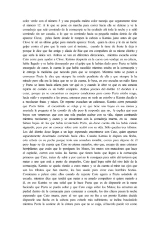 color verde con el número 5 y una pequeña maleta color naranja que seguramente tiene
el número 12. A lo que se pone en marcha para correr hacia ella se detiene y ve la
comadreja que sale corriendo de la cornucopia se ha ocultado ahí toda la noche y a salió
corriendo sin ser casada, a lo que va corriendo hacia su pequeña maleta detrás de ella
aparece Clove, pelea fuerte donde le rompen la cabeza a Katniss justo antes de que
Clove le dé un último golpe para matarla aparece Tresh, quien la eleva y le da un fuerte
golpe contra el piso que la mata casi al instante, cuando la tiene de frente la deja ir
porque le dice que fue amiga y aliada de Rue que era compañera de su mismo distrito y
que sería la única vez. Ambos se van en diferentes direcciones, mientras escucha como
Cato corre para ayudar a Clove. Katniss despierta en la cueva con vendaje en su cabeza,
había llegado y se había desmayado por el golpe que le habían dado pero Peeta se había
encargado de curar, le cuenta lo que había sucedido mientras estaba en la cornucopia y
le entrega la medicina que necesita para que se recupere. Mientras tanto se ponen a
conversar Peeta le dice que siempre ha estado pendiente de ella y que siempre la ha
mirado pero ella era la única que no se da cuenta, lo besa, en eso escucha un ruido fuera
y Peeta se lanza hacia afuera para ver qué es y cuando lo abre ve que es una canasta
repleta de comida es un buffet completo. Ambos jóvenes del distrito 12 deciden ir a
cazar, porque ya se encuentran es mejores condiciones pero como Peeta estaba rengo,
hacía ruido y espantaba a las presa, entonces para no serle un estorbo a Katniss decide ir
a recolectar frutas y raíces. De repente escuchan un cañonazo, Katniss corre pensando
que Peeta había al encontrarlo se relaja y ve que tiene una bayas en sus manos y
asustada le pregunta si ha comido de ella pero le responde que no, le explica que esas
bayas son venenosas que con una sola pueden acabar con su vida, siguen caminando
mientras recolectan y cazan y se encuentran con la comadreja muerta, en su mano
habían bayas de las que había recolectado Peeta, sin darse cuenta ella los había estado
siguiendo, pero por no conocer sobre esto acabó con su vida. Sólo quedan tres tributos.
Los del distrito doce llegan a un lago esperando encontrarse con Cato, quien aparece
supuestamente desarmado corriendo hacia ellos. Cuando Katniss le dispara una flecha,
esta rebota en su pecho porque tenía una armadura invisible, corren para alejarse de él
pero luego se da cuenta que Cato no piensa matarlos, sino que, escapa de unas criaturas
horripilantes que están que lo persiguen: los Mutos, los mutos son mutaciones que hace
el capitolio, corren con todas las fuerzas que tienen hasta que llegan a la cornucopia
primeros que Cato, tratan de subir y por casi no lo consiguen para subir ahí tuvieron que
matar a uno que está a punto de atraparlos, Cato igual logra subir del otro lado de la
cornucopia, Katniss se queda viendo a estos mutos y se da cuenta al mirar sus ojos que
son los tributos que han muerto, los han usado para crear esas horribles bestias.
Comienzan a pelear entre ellos cuando de repente Cato agarra a Peeta usándolo de
escudo, mientras dice que tendrá que matar a su amado compañero si quiere matarlo a
él, en eso Katniss ve una señal que le hace Peeta que es de dispararle en la mano
haciendo que Peeta se pueda soltar y que Cato caiga sobre los Mutos; los arrastran sin
piedad dentro de la cornucopia para comenzar a comerlo, los dos chicos pasan la noche
esperando que Cato muera, pero al ver que eso no iba a ser pronto Katniss decide
dispararle una flecha en la cabeza para evitarle más sufrimiento, se inclina buscándolo
mientras Peeta la sostiene de la cintura para que no se caiga, al hacerlo puede ver como
 