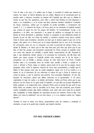 Cato la mira a los ojos y le suplica que lo haga, y escuchan el cañón que anuncia su
muerte, los mutos se fueron llamados por un sonido. Bajaron de la cornucopia pero no
pasaba nada y entonces escuchan un anuncio del Capitolio que dice que se elimina la
norma en que hay dos ganadores, pero ellos y sobre todo Katniss no está dispuesta a
matar a su compañero y se le ocurre una idea; entonces deciden "suicidarse" comiendo
las bayas venenosas, sabían que el capitolio no podía permitirlo, y comenzaron una
cuenta 3, 2, 1 y metieron las bayas a la boca, justo en ese momento el capitolio anuncia
que acaban de ganar los dos los juegos del hambre. El aerodeslizador recoge a los
ganadores y al subir, son separados y un grupo de médicos se encargan de curar la
pierna de Peeta llevándolo a quirófano. Katniss se despierta en una habitación donde ha
pasado un par de días con todas las heridas y cicatrices curadas como nueva, cuando
reúne la fuerza para levantarse, descubre un traje que le dejaron igual al que usó en los
juegos, ella quiere ver a Peeta pero no la dejan diciéndole que lo vera en la ceremonia
de coronación, antes de eso se encuentra con todo su personal de trabajo Cinna y los
demás la felicitan y le dicen que lo hizo muy bien pero que tiene que decir que lo que
hizo al final fue porque esta locamente enamorada de Peeta, porque el capitolio tomo
eso como una muestra de rebeldía y podría haber consecuencias de ello, Haymich la
guía a una plataforma donde entrará a la ceremonia de coronación, ahí ella tiene más
miedo que nunca porque el Capitolio podría estar enojado por lo de las bayas y
desquitarse con su familia y además, porque no sabe nada hacer de Peeta. Cuando
Katniss entra a la ceremonia, lleva un vestido muy sencillo y bonito y cuando lo ve
corre a abrazar a Peeta, luego se sientan, pasan parte de lo que fue los juegos, hacen
preguntas sobre cómo lo lograron, trataron de verse muy acaramelados, y explico que lo
último lo hizo porque amor que no podía imaginarse seguir viva si él no estaba y a sí
mismo el, en el transcurso de esa entrevista se entera de que a Peeta le tuvieron que
cortar la pierna, y que le pusieron una prótesis. Son coronados finalmente. Al otro día,
después de descansar, tienen una última entrevista en el apartamento. Y de nuevo
emprenden el viaje de vuelta a su distrito ahí Katniss habla con Peeta sobre que lo que
hicieron con las bayas no le gustó nada al capitolio y lo que dijo era porque Haymitch la
había ayudado a no empeorarlo todo, entonces Peeta cayó en cuenta de que todo lo que
había dicho era mentira, todo lo sucedido en la arena, solo una actuación, pero Katniss
estaba confundida porque algo había cambiado, pero entre más cerca están de su distrito
más confundida se sentía, llegando les esperaban un poco de cámaras, Peeta le dijo -Una
última vez? para la audiencia? con un tono hueco, y a si se empieza acabar esa “trágica
historia”
-Katniss le toma la mano con fuerza, preparándose para las cámaras y temiendo el
momento en que no le quede más remedio que dejarlo marchar.
FIN DEL PRIMER LIBRO
 