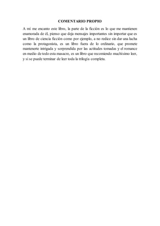 COMENTARIO PROPIO
A mí me encanto este libro, la parte de la ficción es lo que me mantienen
enamorada de él, pienso que deja mensajes importantes sin importar que es
un libro de ciencia ficción como por ejemplo, a no redice sin dar una lucha
como la protagonista, es un libro fuera de lo ordinario, que promete
mantenerte intrigada y sorprendida por las actitudes tomadas y el romance
en medio de todo esta masacre, es un libro que recomiendo muchísimo leer,
y si se puede terminar de leer toda la trilogía completa.
 