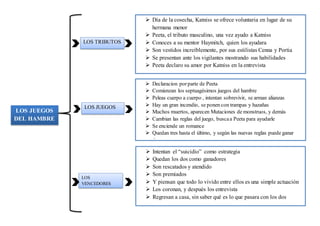 LOS JUEGOS
DEL HAMBRE
LOS TRIBUTOS
 Día de la cosecha, Katniss se ofrece voluntaria en lugar de su
hermana menor
 Peeta, el tributo masculino, una vez ayudo a Katniss
 Conoces a su mentor Haymitch, quien los ayudara
 Son vestidos increíblemente, por sus estilistas Cenna y Portia
 Se presentan ante los vigilantes mostrando sus habilidades
 Peeta declaro su amor por Katniss en la entrevista
LOS JUEGOS
 Declaracion porparte de Peeta
 Comienzan los septuagésimos juegos del hambre
 Peleas cuerpo a cuerpo , intentan sobrevivir, se arman alianzas
 Hay un gran incendio, se ponen con trampas y hazañas
 Muchos muertos, aparecen Mutaciones de monstruos, y demás
 Cambian las reglas del juego, buscaa Peeta para ayudarle
 Se enciende un romance
 Quedan tres hasta el último, y según las nuevas reglas puede ganar
dos
LOS
VENCEDORES
 Intentan el “suicidio” como estrategia
 Quedan los dos como ganadores
 Son rescatados y atendido
 Son premiados
 Y piensan que todo lo vivido entre ellos es una simple actuación
 Los coronan, y después los entrevista
 Regresan a casa, sin saber qué es lo que pasara con los dos
 