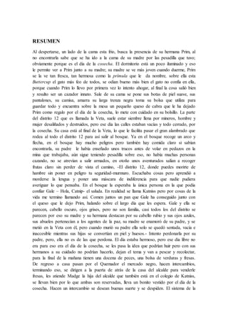 RESUMEN
Al despertarse, un lado de la cama esta frio, busca la presencia de su hermana Prim, al
no encontrarla sabe que se ha ido a la cama de su madre por las pesadilla que tuvo;
obviamente porque es el día de la cosecha. El dormitorio está un poco iluminado y eso
le permite ver a Prim junto a su madre; su madre se ve más joven cuando duerme, Prim
se la ve tan fresca, tan hermosa como la prímula que le da nombre, sobre ella esta
Buttercup el gato más feo de todos, se odian bueno más bien el gato no confía en ella,
porque cuando Prim lo llevo por primera vez lo intento ahogar, al final la cosa salió bien
y resulto ser un cazador innato. Sale de su cama se pone sus botas de piel suave, sus
pantalones, su camisa, amarra su larga trenza negra toma su bolsa que utiliza para
guardar todo y encuentra sobre la mesa un pequeño queso de cabra que le ha dejado
Prim como regalo por el día de la cosecha, lo mete con cuidado en su bolsillo. La parte
del distrito 12 que es llamada la Veta, suele estar siembre llena por mineros, hombre y
mujer desaliñados y destruidos, pero ese día las calles estaban vacías y todo cerrado, por
la cosecha. Su casa está al final de la Veta, lo que le facilita pasar el gran alambrado que
rodea al todo el distrito 12 para así salir al bosque. Ya en el bosque recoge un arco y
flecha, en el bosque hay mucho peligros pero también hay comida claro si sabían
encontrarla, su padre le había enseñado unos trucos antes de volar en pedazos en la
mina que trabajaba, aún sigue teniendo pesadilla sobre eso, no había muchas personas
cazando, no se atrevían a salir armados, en otoño unos aventurados salían a recoger
frutas claro sin perder de vista el camino, -El distrito 12, donde puedes morirte de
hambre sin poner en peligro tu seguridad-murmuro. Escuchaba cosas pero aprendió a
morderse la lengua y poner una máscara de indiferencia para que nadie pudiera
averiguar lo que pensaba. En el bosque la esperaba la única persona en la que podía
confiar Gale – Hola, Catnip- el saluda. En realidad se llama Katniss pero por cosas de la
vida me termino llamando así. Comen juntos un pan que Gale ha conseguido junto con
el queso que le dejo Prim, halando sobre el largo día que les espera. Gale y ella se
parecen, cabello oscuro, ojos grises, pero no son familia, casi todos los del distrito se
parecen por eso su madre y su hermana destacan por su cabello rubio y sus ojos azules,
sus abuelos pertenecían a los agentes de la paz, su madre se enamoró de su padre, y se
metió en la Veta con él, pero cuando murió su padre ella solo se quedó sentada, vacía e
inaccesible mientras sus hijas se convertían en piel y huesos.- Intento perdonarla por su
padre, pero, ella no es de las que perdona. El día estaba hermoso, pero ese día libre no
era para eso era el día de la cosecha, se les pasa la idea que podrían huir pero con sus
hermanos a su cuidado no podrían hacerlo, dejan el tema y van a pescar y recolectar,
para la final de la mañana tienen una docena de peces, una bolsa de verduras y fresas.
De regreso a casa pasan por el Quemador el mercado negro, hacen intercambios,
terminando eso, se dirigen a la puerta de atrás de la casa del alcalde para venderle
fresas, les atiende Madge la hija del alcalde que también está en el colegio de Katniss,
se llevan bien por lo que ambas son reservadas, lleva un bonito vestido por el día de la
cosecha. Hacen un intercambio se desean buenas suerte y se despiden. El sistema de la
 