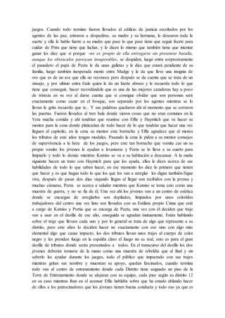 juegos. Cuando todo termino fueron llevados al edificio de justicia escoltados por los
agentes de las paz, entraron a despedirse, su madre y su hermana, le desearon toda la
suerte y ella le hablo fuerte a su madre que pase lo que pase tiene que seguir fuerte para
cuidar de Prim que tiene que luchar, y le dicen lo mismo que también tiene que intentar
ganar les dice que si porque –no es propio de ella entregarse sin presentar batalla,
aunque los obstáculos parezcan insuperables, se despiden, luego entra sorpresivamente
el panadero el papá de Peeta le da unas galletas y le dice que estará pendiente de su
familia, luego también inesperada mente entra Madge y le da que lleve una insignia de
oro que es de un ave que ella no reconoce pero después se da cuenta que se trata de un
sinsajo, y por ultimo entra Gale quien le da un fuerte abraso y le recuerda todo lo que
tiene que conseguir, hacer recordándole que es una de las mejores cazadoras hay u poco
de tristeza en su voz al darse cuenta que si consigue olvidar que son personas será
exactamente como cazar en el bosque, son separado por los agentes mientras se lo
llevan le grita recuerda que te.. Y sus palabras quedaron ahí al momento que se cerraron
las puertas. Fueron llevados al tren bala donde vieron cosas que no eran comunes en la
Veta mucha comida y ahí tendrían que reunirse con Effie y Haymitch que va hacer su
mentor para la cena donde platicarían de todo hacer de lo que tendrán que hacer una ves
lleguen al capitolio, en la cena su mentor esta borracho y Effie agradece que al menos
los tributos de este años tengan modales. Pasando la cena le piden a su mentor consejos
de supervivencia a la hora de los juegos, pero este tan borracho que vomita cae un su
propio vomito los jóvenes le ayudan a levantarse y Peeta se lo lleva a su cuarto para
limpiarlo y todo lo demás mientras Katniss se va a su habitación a descansar. A la maña
siguiente hacen un trato con Haymtch para que los ayuda, ellos le dices acerca de sus
habilidades de todo lo que saben hacer, en ese momento les dice lo primero que tienen
que hacer y es que hagan todo lo que los que los van a arreglar les digan también-Sigue
viva, después de pasar dos días viajando llegan al llegar son recibidos con la prensa y
muchas cámaras, Peeta se acerca a saludar mientras que Katniss se toma esto como una
muestra de guerra, y no se fía de él. Una vez ahí los jóvenes van a un centro de estética
donde se encargan de arreglarlos son depilados, limpiados por unos coloridos
trabajadores del centro una vez listo son llevados con su Estilista propio Cinna que está
a cargo de Katniss y Portia que se encarga de Peeta, una vez con él deciden que traje
van a usar en el desfile de ese año, enseguida se agradan mutuamente. Están hablando
sobre el traje que llevara cada uno y por lo general se trata de algo que represente a su
distrito, pero este años lo deciden hacer no exactamente con eso sino con algo más
elemental algo que cause impacto, los dos tributos llevan unos trajes al cuerpo de color
negro y les prenden fuego en la espalda claro el fuego no es real, esto es para el gran
desfile de tributos donde serán presentados a todos. En el transcurso del desfile los dos
jóvenes deberán tomarse de la mano como una muestra de rebeldía que al final y sin
saberlo les ayudar durante los juegos, todo el público que impactado con sus trajes
mientras gritan sus nombre y muestran su apoyo, quedan fascinados, cuando termina
todo van al centro de entrenamiento donde cada Distrito tiene asignado un piso de la
Torre de Entrenamiento donde se alojaran con su equipo, cada piso según su distrito 12
en su caso mientras iban en el acensar Effie hablaba sobre que ha estado ablando hacer
de ellos a los patrocinadores que los jóvenes tienen buena conducta y todo eso ya que es
 