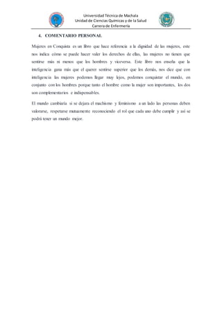 Universidad Técnica de Machala
Unidad de Ciencias Químicas y de la Salud
Carrera de Enfermería
4. COMENTARIO PERSONAL
Mujeres en Conquista es un libro que hace referencia a la dignidad de las mujeres, este
nos indica cómo se puede hacer valer los derechos de ellas, las mujeres no tienen que
sentirse más ni menos que los hombres y viceversa. Este libro nos enseña que la
inteligencia gana más que el querer sentirse superior que los demás, nos dice que con
inteligencia las mujeres podemos llegar muy lejos, podemos conquistar el mundo, en
conjunto con los hombres porque tanto el hombre como la mujer son importantes, los dos
son complementarios e indispensables.
El mundo cambiaría si se dejara el machismo y feminismo a un lado las personas deben
valorarse, respetarse mutuamente reconociendo el rol que cada uno debe cumplir y así se
podrá tener un mundo mejor.
 