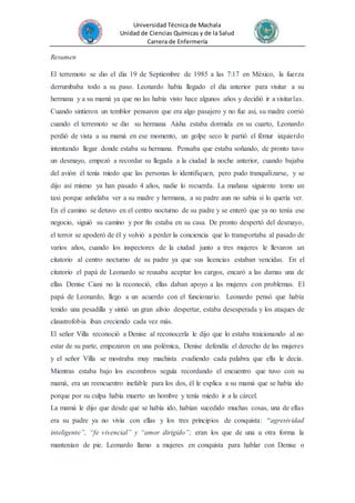 Universidad Técnica de Machala
Unidad de Ciencias Químicas y de la Salud
Carrera de Enfermería
Resumen
El terremoto se dio el día 19 de Septiembre de 1985 a las 7:17 en México, la fuerza
derrumbaba todo a su paso. Leonardo había llegado el día anterior para visitar a su
hermana y a su mamá ya que no las había visto hace algunos años y decidió ir a visitarlas.
Cuando sintieron un temblor pensaron que era algo pasajero y no fue así, su madre corrió
cuando el terremoto se dio su hermana Aisha estaba dormida en su cuarto, Leonardo
perdió de vista a su mamá en ese momento, un golpe seco le partió el fémur izquierdo
intentando llegar donde estaba su hermana. Pensaba que estaba soñando, de pronto tuvo
un desmayo, empezó a recordar su llegada a la ciudad la noche anterior, cuando bajaba
del avión él tenía miedo que las personas lo identifiquen, pero pudo tranquilizarse, y se
dijo así mismo ya han pasado 4 años, nadie lo recuerda. La mañana siguiente tomo un
taxi porque anhelaba ver a su madre y hermana, a su padre aun no sabía si lo quería ver.
En el camino se detuvo en el centro nocturno de su padre y se enteró que ya no tenía ese
negocio, siguió su camino y por fin estaba en su casa. De pronto despertó del desmayo,
el terror se apoderó de él y volvió a perder la conciencia que lo transportaba al pasado de
varios años, cuando los inspectores de la ciudad junto a tres mujeres le llevaron un
citatorio al centro nocturno de su padre ya que sus licencias estaban vencidas. En el
citatorio el papá de Leonardo se reusaba aceptar los cargos, encaró a las damas una de
ellas Denise Ciani no la reconoció, ellas daban apoyo a las mujeres con problemas. El
papá de Leonardo, llego a un acuerdo con el funcionario. Leonardo pensó que había
tenido una pesadilla y sintió un gran alivio despertar, estaba desesperada y los ataques de
claustrofobia iban creciendo cada vez más.
El señor Villa reconoció a Denise al reconocerla le dijo que lo estaba traicionando al no
estar de su parte, empezaron en una polémica, Denise defendía el derecho de las mujeres
y el señor Villa se mostraba muy machista evadiendo cada palabra que ella le decía.
Mientras estaba bajo los escombros seguía recordando el encuentro que tuvo con su
mamá, era un reencuentro inefable para los dos, él le explica a su mamá que se había ido
porque por su culpa había muerto un hombre y tenía miedo ir a la cárcel.
La mamá le dijo que desde que se había ido, habían sucedido muchas cosas, una de ellas
era su padre ya no vivía con ellas y los tres principios de conquista: “agresividad
inteligente”, “fe vivencial” y “amor dirigido”; eran los que de una u otra forma la
mantenían de pie. Leonardo llamo a mujeres en conquista para hablar con Denise o
 