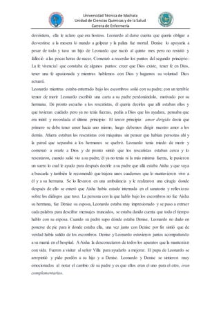 Universidad Técnica de Machala
Unidad de Ciencias Químicas y de la Salud
Carrera de Enfermería
desvistiera, ella le aclaro que era hostess. Leonardo al darse cuenta que quería obligar a
desvestirse a la mesera lo mando a golpear y la paliza fue mortal. Denise lo apoyaría a
pesar de todo y tuvo un hijo de Leonardo que nació al quinto mes pero no resistió y
falleció a las pocas horas de nacer. Comenzó a recordar los puntos del segundo principio:
La fe vivencial que constaba de algunos puntos: creer que Dios existe, tener fe en Dios,
tener una fe apasionada y mientras hablemos con Dios y hagamos su voluntad Dios
actuará.
Leonardo mientras estaba enterrado bajo los escombros soñó con su padre, con un terrible
temor de morir Leonardo escribió una carta a su padre perdonándolo, motivado por su
hermana. De pronto escucho a los rescatistas, él quería decirles que allí estaban ellos y
que tuvieran cuidado pero ya no tenía fuerzas, pedía a Dios que los ayudara, pensaba que
era inútil y recordada el último principio: El tercer principio: amor dirigido decía que
primero se debe tener amor hacia uno mismo, luego debemos dirigir nuestro amor a los
demás. Afuera estaban los rescatistas con máquinas sin pensar que habían personas ahí y
la pared que separaba a los hermanos se quebró. Leonardo tenía miedo de morir y
comenzó a orarle a Dios y de pronto sintió que los rescatistas estaban cerca y lo
rescataron, cuando salió vio a su padre, él ya no tenía ni la más mínima fuerza, le pusieron
un suero lo cual le ayudo para después decirle a su padre que allá estaba Aisha y que vaya
a buscarla y también le recomendó que trajera unos cuadernos que lo mantuvieron vivo a
él y a su hermana. Se lo llevaron en una ambulancia y le realizaron una cirugía donde
después de ello se enteró que Aisha había estado internada en el sanatorio y reflexiono
sobre los diálogos que tuvo. La persona con la que hablo bajo los escombros no fue Aisha
su hermana, fue Denise su esposa, Leonardo estaba muy impresionado y se puso a extraer
cada palabra para descifrar mensajes truncados, se estaba dando cuenta que todo el tiempo
hablo con su esposa. Cuando su padre supo dónde estaba Denise, Leonardo no dudo en
ponerse de pie para ir donde estaba ella, una vez junto con Denise por fin sintió que de
verdad había salido de los escombros. Denise y Leonardo estuvieron juntos acompañando
a su mamá en el hospital. A Aisha la desconectaron de todos los aparatos que la mantenían
con vida. Fueron a visitar al señor Villa para ayudarlo a mejorar. El papa de Leonardo se
arrepintió y pido perdón a su hijo y a Denise. Leonardo y Denise se sintieron muy
emocionados al notar el cambio de su padre y es que ellos eran el uno para el otro, eran
complementarios.
 