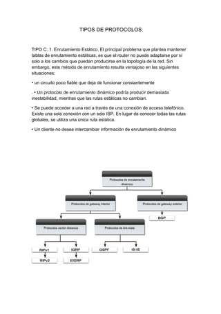 TIPOS DE PROTOCOLOS
TIPO C: 1. Enrutamiento Estático. El principal problema que plantea mantener
tablas de enrutamiento estáticas, es que el router no puede adaptarse por sí
solo a los cambios que puedan producirse en la topología de la red. Sin
embargo, este método de enrutamiento resulta ventajoso en las siguientes
situaciones:
• un circuito poco fiable que deja de funcionar constantemente
. • Un protocolo de enrutamiento dinámico podría producir demasiada
inestabilidad, mientras que las rutas estáticas no cambian.
• Se puede acceder a una red a través de una conexión de acceso telefónico.
Existe una sola conexión con un solo ISP. En lugar de conocer todas las rutas
globales, se utiliza una única ruta estática.
• Un cliente no desea intercambiar información de enrutamiento dinámico
 