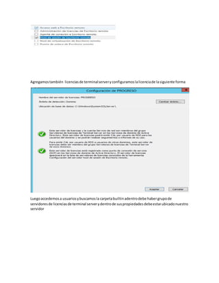 Agregamostambién licenciasde terminalserveryconfiguramoslalicenciade lasiguiente forma
Luegoaccedemosa usuariosybuscamosla carpetabuiltinadentrodebe habergrupode
servidoresde licenciasde terminal serverydentrode suspropiedadesdebeestarubicadonuestro
servidor
 