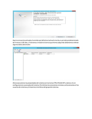 Aquí se encuentraactivado el servidorpordefectoal activarlome daun periodopredeterminado
de 4 meseso120 días, si fuéramosa instalarlalicenciaque hemosadquirido deberíamosrellenar
algunosdatosadicionales
Ahoraejecutamoslaspropiedadesdel sistemaconlasteclasCTRL+PAUSA INT y damos clicen
configuracionesavanzadasdelsistema,Permitimoslasconexionesremotasyseleccionamosel los
usuariosde sistemas ylohacemosmiembrosdel grupode sistemas.
 