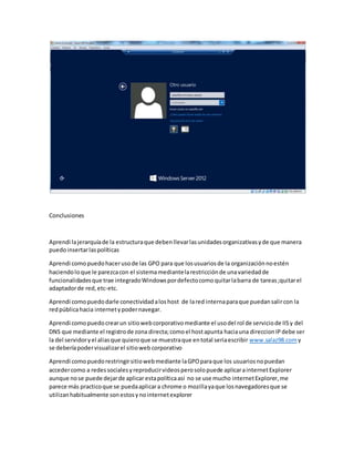 Conclusiones
Aprendi lajerarquíade la estructuraque debenllevarlasunidadesorganizativasyde que manera
puedoinsertarlaspolíticas
Aprendi comopuedohacerusode las GPO para que losusuariosde la organizaciónnoestén
haciendoloque le parezcacon el sistema mediantelarestricciónde unavariedadde
funcionalidadesque trae integradoWindowspordefectocomoquitarlabarra de tareas;quitarel
adaptadorde red,etc-etc.
Aprendi comopuedodarle conectividadaloshost de lared internaparaque puedansalircon la
redpúblicahacia internetypodernavegar.
Aprendi comopuedocrearun sitiowebcorporativomediante el usodel rol de serviciode IISy del
DNS que mediante el registrode zona directa;como el hostapunta haciauna direccionIPdebe ser
la del servidoryel aliasque quieroque se muestraque entotal seriaescribir www.salaz98.com y
se deberíapodervisualizarel sitioweb corporativo
Aprendi comopuedorestringirsitiowebmediante laGPOparaque los usuariosnopuedan
accedercomo a redessocialesyreproducirvideosperosolopuede aplicarainternetExplorer
aunque nose puede dejarde aplicar estapolíticaasí no se use mucho internetExplorer,me
parece más practicoque se puedaaplicara chrome o mozillayaque losnavegadoresque se
utilizanhabitualmente sonestosynointernetexplorer
 