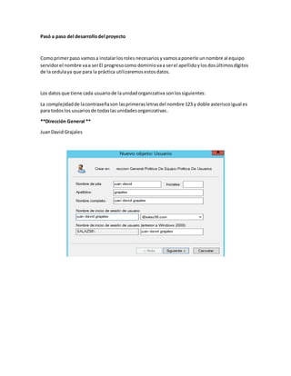 Pasó a paso del desarrollodel proyecto
Comoprimerpaso vamosa instalarlosroles necesariosyvamosaponerle unnombre al equipo
servidorel nombre vaa serEl progresocomo dominiovaa serel apellidoylosdosúltimosdígitos
de la cedulaya que para la práctica utilizaremosestosdatos.
Los datosque tiene cada usuariode launidadorganizativa sonlossiguientes:
La complejidadde lacontraseñason lasprimerasletrasdel nombre 123 y doble asteriscoigual es
para todoslos usuariosde todaslasunidadesorganizativas.
**Dirección General **
JuanDavid Grajales
 