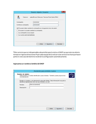 *Otro servicioque esindispensableadesarrollarparala redes el DHCP ya que este nosahorra
tiempoeningresardireccionesIPporcada equipode laredcon este servicioloshostque hacen
parte en este casodel dominiorecibiránlaconfiguración automáticamente.
Ingresamosun nombre al ámbito del DHCP
 