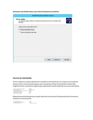 Activamos este ámbito ahora y por ultimo finalizamosel asistente
POLITICA DE CONTRASEÑA
Forzar a todoslos usuariosdel dominioacambiarla contraseñacon lose requiere enlapráctica
de que utilicenunacontraseñasegura,que recuerde lasultimas3contraseñasintroducidas,
longitudmínima ,8 caracteresvigenciaque cada14 días le pida cambiade una nuevacontraseña.
Bloqueode contraseñaparaque cuando tratende iniciarsesiónlesbloquedurante 3minutosal
intentar2 iniciosde sesión.
 