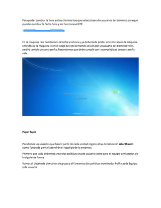 Para podercambiarla hora enlos clienteshayque seleccionaralosusuariosdel dominioparaque
puedancambiarla fechahora y así funcionase NTP.
En la maquinareal cambiamoslafechay la hora y yadeberíade podersincronizarconlamaquina
servidorayla maquinacliente luegode estocerramossesiónconunusuariodel dominioynos
pedirácambiode contraseña;Recordemosque debe cumplirconlacomplejidadde contraseña
vale.
Papel Tapiz
Para todos losusuariosque hacenparte de cada unidadorganizativadel dominiosalaz98.com
como fondode pantallatendránel logotipode la empresa.
Primeroque tododebemoscreardospolíticasunade usuarioyotra para el equipoyenlazarlasde
la siguienteforma
Vamosal objetode directivasde grupoyallícreamosdos políticasnombradasPolíticasde Equipo
y de usuario
 