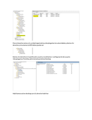 Para enlazarlasvamosala unidadorganizativaydesplegamoslassubunidadesydamosclic
derechoyvinculamoslaGPOdebe quedarasí:
Damos clicderechoenlapolíticade usuarioy laeditamos> configuraciónde usuario
>DesplegamosPlantillasadministrativas>Active Desktop
Habilitamosactive desktopconclicderechohabilitar
 