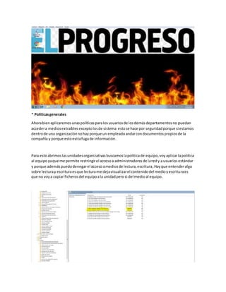* Políticasgenerales
Ahorabienaplicaremosunaspolíticasparalosusuariosde losdemásdepartamentosno puedan
accedera mediosextraíbles exceptolosde sistema estose hace por seguridadporque si estamos
dentrode una organizaciónnohayporque un empleadoandarcondocumentospropiosde la
compañía y porque estoevitafugade información.
Para estoabrimoslasunidadesorganizativasbuscamoslapolíticade equipo,voy aplicarlapolítica
al equipoyaque me permite restringirel accesoa administradoresde laredy a usuariosestándar
y porque ademáspuedodenegarel accesoamediosde lectura,escritura;Hayque entenderalgo
sobre lecturay escrituraesque lecturame dejavisualizarel contenidodel medioyescrituraes
que no voya copiar ficherosdel equipoala unidadperosi del medioal equipo.
 