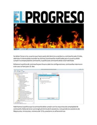 Se debenforzara los usuariosque hacenparte del dominioacambiarsu contraseñacada 15 días,
ademásel sistemadebe recordarlas últimas3contraseñas modificadasporel usuarioydebe
cumplirlacomplejidadde contraseña,lapolíticade contraseñadebe estarhabilitada
Editamoslapolíticade contraseñapara llevaracabo las configuraciones,contraseñasmáximaen
este caso se hará para 15 días
Habilitamoslapolíticaque lacontraseñadebe cumplirconlosrequisitosde complejidadde
contraseña:Debe de tenerunalongitudmínimade 6 caracteres,incluyendoloscaracteresde
Mayúsculas,minúsculas,númerosdel 0-9y caracteresno alfanuméricos
 