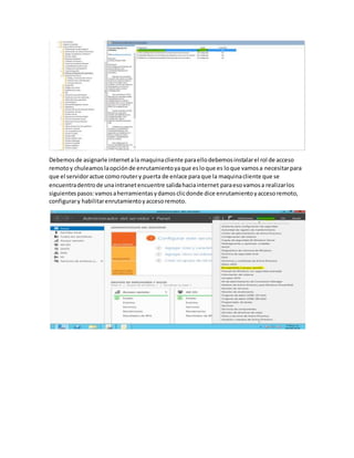 Debemosde asignarle internetala maquinacliente paraellodebemosinstalarel rol de acceso
remotoy chuleamoslaopciónde enrutamientoyaque esloque es loque vamosa necesitarpara
que el servidoractue comorouter y puerta de enlace paraque la maquinacliente que se
encuentradentrode unaintranetencuentre salidahaciainternet paraesovamosa realizarlos
siguientespasos:vamosaherramientasydamosclicdonde dice enrutamientoyaccesoremoto,
configurary habilitarenrutamientoyaccesoremoto.
 