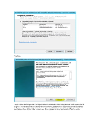 Finalizar.
Luegovamos a configurarel DHCPpara modificarladirecciónIPde puertade enlace paraque le
asigne lapuertade salidaal exterior dinámicamente,debemos de recordarque ladirecciónde
puertade enlace del servidorno eslaque debemosponersi nola direcciónIPdel servidor
 
