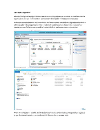 SitioWebCorporativo
Vamosa configurarla páginadel sitiowebconunsitioque yo especialmente he diseñadoparala
organizaciónporque el sitiowebde laempresalodebe podervertodoslosempleados
Primeroque tododebemosinstalarel rol de internetinformationservices luegode esoabrimosel
administradorydesplegamoslossitiosyendefaultwebsite damosclicderechoenexplorary
guardamosunosficherosque tendránel contenidode lapaginaque queremosmostrar
Ahoradebemosde ira los DNSdonde debemoscrearunazona directay unregistrotipoA ya que
loque demosde traducir esun nombre por IP; Damosclic enagregar host.
 