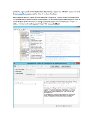 Cambiarla páginapredeterminadade internetExplorer(Se cargarapor defectola páginaprincipal
de www.salaz98.com y accesoa lossitiosde youtube,facebook
Vamosa editarla políticageneral que estáendirección general >Damosclicenconfiguraciónde
usuarios> Plantillasadministrativas>Componentesde Windows>InternetExplorerybuscamos la
opciónde deshabilitarel cambiode configuraciónde la páginaprincipal damosclicderechoen
editar,yhabilitamoslapolíticayescribimoslaURL www.salaz98.com
 