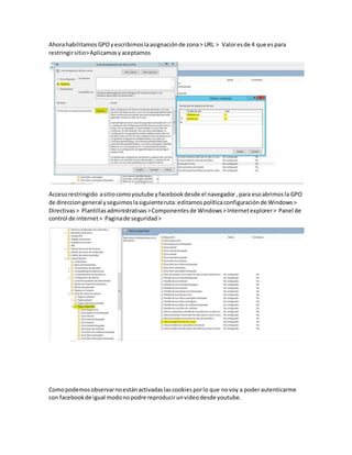 Ahorahabilitamos GPOyescribimoslaasignaciónde zona> URL > Valoresde 4 que espara
restringirsitio>Aplicamosyaceptamos
Accesorestringido asitiocomoyoutube yfacebookdesde el navegador ,para esoabrimosla GPO
de direcciongeneral yseguimoslasiguienteruta:editamospolíticaconfiguraciónde Windows>
Directivas> Plantillasadministrativas>Componentesde Windows> Internetexplorer> Panel de
control de internet> Paginade seguridad>
Comopodemosobservarnoestánactivadaslascookiesporlo que novoy a poderautenticarme
con facebookde igual modonopodre reproducirunvideodesde youtube.
 