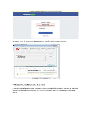 Desde opcionesde internetenseguridadpodre corroborarlossitiosrestringidos
Politicapara la unidad organizativa de compras
Para bloquearLa barra de tareas ingresamosalaconfiguración del usuarioyabrimoslasplantillas
administrativas>menúinicioybarra de tareas y habilitamoslapolíticade bloquearlabarra de
tareas
 