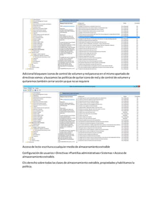 Adicional bloqueare iconosde control de volumenyredparaesoen el mismoapartadode
directivasvamos ybuscamoslas políticasde quitariconode red y de control de volumeny
quitaremostambiéncerrarsesiónyaque nose requiere
Accesode lecto-escrituraacualquiermediode almacenamientoextraíble
Configuraciónde usuarios>Directivas>Plantillasadministrativas>Sistemas>Accesode
almacenamientoextraíble.
Clicderechosobre todaslasclasesde almacenamiento extraíble,propiedadesyhabilitamosla
política.
 