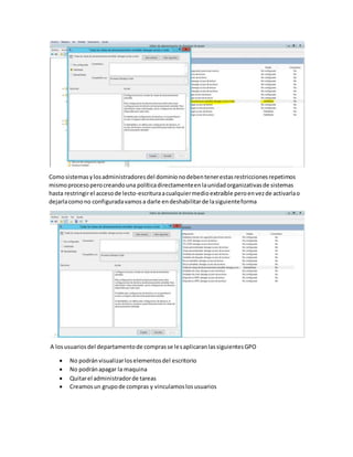 Comosistemasylosadministradoresdel dominionodebentenerestasrestriccionesrepetimos
mismoprocesoperocreandouna políticadirectamenteenlaunidadorganizativasde sistemas
hasta restringirel accesode lecto-escrituraacualquiermedioextraíble peroenvezde activarlao
dejarlacomono configuradavamosa darle endeshabilitarde lasiguienteforma
A losusuariosdel departamentode comprasse lesaplicaranlassiguientesGPO
 No podránvisualizarloselementosdel escritorio
 No podránapagar la maquina
 Quitarel administradorde tareas
 Creamosun grupode compras y vinculamoslosusuarios
 
