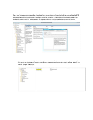 Para que los usuariosnopuedanvisualizarloselementosenel escritoriodebemosaplicarlaGPO
editandolapolíticaaccediendoaconfiguraciónde usuarios>Plantillasadministrativas>Active
desktopyhabilitandolapolíticade ocultarydeshabilitartodosloselementosdel escritorio
Creamosun grupoy volvemosmiembrosalosusuariosde compraspara aplicarla política
de no apagar el equipo
 