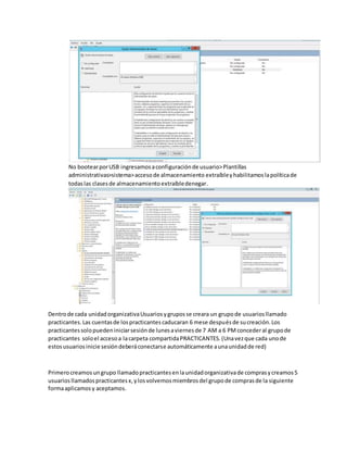 No bootearporUSB ingresamosaconfiguraciónde usuario>Plantillas
administrativas>sistema>accesode almacenamiento extraíbleyhabilitamoslapolíticade
todaslas clasesde almacenamientoextraíbledenegar.
Dentrode cada unidadorganizativaUsuariosygruposse creara un grupode usuariosllamado
practicantes.Las cuentasde lospracticantescaducaran 6 mese despuésde sucreación.Los
practicantessolopuedeniniciarsesiónde lunesaviernesde 7 AM a 6 PMconcederal grupode
practicantes soloel accesoa lacarpeta compartidaPRACTICANTES.(Unavezque cada unode
estosusuariosinicie sesióndeberáconectarse automáticamente aunaunidadde red)
Primerocreamosungrupo llamadopracticantesenlaunidadorganizativade comprasycreamos5
usuariosllamadospracticantesx,ylosvolvemosmiembrosdel grupode comprasde la siguiente
formaaplicamosy aceptamos.
 