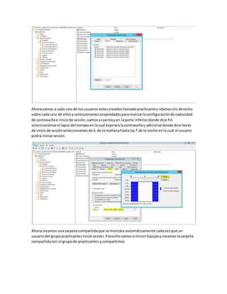 Ahoravamos a cada uno de losusuariosantescreadosllamadopracticantes>damosclicderecho
sobre cada uno de ellosyseleccionamospropiedadespararealizarlaconfiguraciónde caducidad
de contraseñae iniciode sesión,vamosacuentayen laparte inferiordonde dice fin
seleccionamosel lapsodel tiempoenlacual expiraralacontraseñay adicional donde dice horas
de iniciode sesiónseleccionamosde 6 de la mañanahasta las7 de la noche enla cual el usuario
podrá iniciarsesión.
Ahoracreamos unacarpeta compartidaque se montara automáticamente cadavezque un
usuariodel grupopracticantesinicie sesión.Paraellovamosainicio>Equipoycreamoslacarpeta
compartidacon el grupode practicantes ycompartimos
 