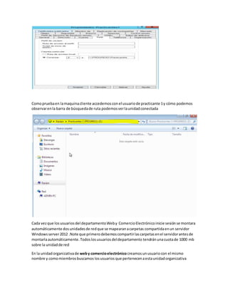 Comopruebaen lamaquinacliente accedemosconel usuariode practicante 1y cómo podemos
observarenla barra de búsquedade ruta podemosverlaunidadconectada
Cada vezque losusuariosdel departamentoWeby ComercioElectrónicoinicie sesiónse montara
automáticamente dosunidadesde redque se mapearanacarpetas compartidaenun servidor
Windowsserver2012 .Note que primerodebemoscompartirlascarpetasenel servidorantesde
montarlaautomáticamente.Todoslosusuariosdeldepartamento tendránunacuotade 1000 mb
sobre la unidadde red
En la unidadorganizativade weby comercioelectrónico creamosunusuariocon el mismo
nombre y comomiembrosbuscamos losusuarios que pertenecenaestaunidadorganizativa
 