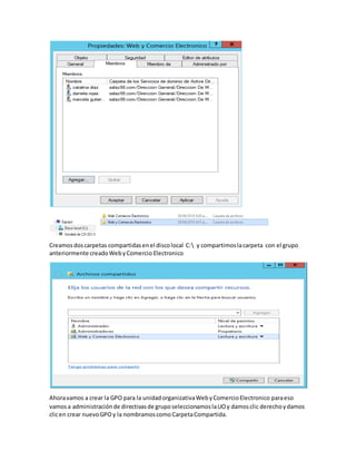 Creamosdoscarpetas compartidasenel discolocal C: y compartimoslacarpeta con el grupo
anteriormente creadoWebyComercio Electronico
Ahoravamos a crear la GPO para la unidadorganizativaWebyComercioElectronico paraeso
vamosa administraciónde directivasde gruposeleccionamoslaUOy damosclic derechoydamos
clicen crear nuevoGPO y la nombramoscomo CarpetaCompartida.
 
