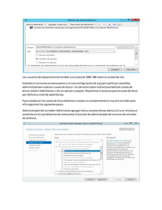 Los usuariosdel departamentotendránunacuotade 1000 MB sobre la unidadde red.
Estandoen lamismaventanavamosa la ruta configuraciónde equipo>políticas>plantillas
administrativas>sistema>cuota de disco> clicderechosobre ladirectivahabilitarcuotasde
disco>editar>habilitamos>clic enaplicary aceptar.Repetimosel procesoparalacuota de disco
por defectoynivel de advertencia.
Para establecerlascuotasde discodebemosinstalaruncomplementoennuestroservidorpara
elloseguimoslossiguientespasos.
Administradordel servidor>Administraragregarrolesy características damosclicy se iniciaraun
asistente enel cual debemosde seleccionarlafunciónde administradorde recursosde servidor
de archivos.
 