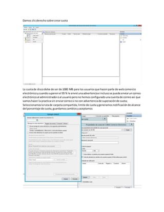 Damos clicderechosobre crearcuota
La cuotade discodebe de ser de 1000 MB para los usuariosque hacenparte de webcomercio
electrónicoycuandosuperenel 95 % le envié unaadvertenciae inclusose puede enviaruncorreo
electrónicoal administradoroal usuarioperono hemosconfiguradounacuentade correoasi que
vamoshacer la practicasin enviarcorreosi no con advertenciade superaciónde cuota;
Seleccionamoslarutade carpetacompartida,limite de cuotaygeneramosnotificaciónde alcance
del porcentaje de cuota,guardamoscambiosyaceptamos
 