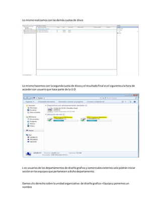 Lo mismorealizamosconlasdemáscuotasde disco
Lo mismohacemos con lasegundacuota de discoy el resultadofinal esel siguientealahora de
accedercon usuarioque hace parte de la U.O
L os usuariosde losdepartamentosde diseñograficoy comercialesexternossolopodrániniciar
sesiónenlosequiposque pertenecenadichodepartamento.
Damos clicderechosobre launidadorganizativa de diseñografico >Equipoy ponemosun
nombre
 