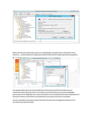 Damos clicderechosobre cada usuarioyen propiedades >pestañacuenta> Recuadroiniciar
sesiónen...yseleccionamosel equipoque anteriormentehemoscreado aplicamosyaceptamos
Los equiposdebende tenerconectividad haciainternetpormediodel servidorparaeso
necesitamosdostarjetasde redenel servidorunacomored internayotra como adaptador
puente que seráel adaptadorcon el que conectamos conla red pública(Internet) instalamos el rol
de acceso remotoy chuleamosel enrutamientounavezque se termine lainstalación
Una vez realizadosestospasosvamosaherramientasde servermanagementydamosclicen
enrutamientoyaccesoremoto
 