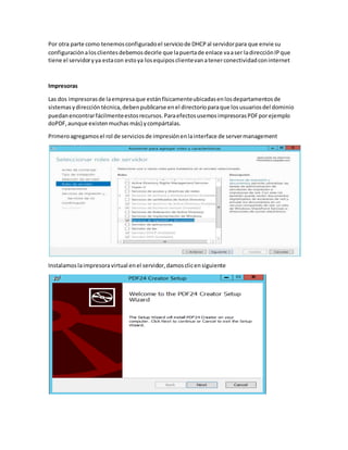 Por otra parte como tenemosconfiguradoel serviciode DHCPal servidorpara que envie su
configuraciónalosclientesdebemosdecirle que lapuertade enlace vaaser ladirecciónIPque
tiene el servidoryya estacon estoya losequiposclientevanatenerconectividadconinternet
Impresoras
Las dos impresorasde laempresaque estánfísicamenteubicadasenlosdepartamentosde
sistemasydireccióntécnica,debenpublicarse enel directorioparaque losusuariosdel dominio
puedanencontrarfácilmenteestosrecursos.ParaefectosusemosimpresorasPDFporejemplo
doPDF,aunque existenmuchas más) ycompártalas.
Primeroagregamosel rol de serviciosde impresiónenlainterface de servermanagement
Instalamoslaimpresoravirtual enel servidor,damosclicensiguiente
 