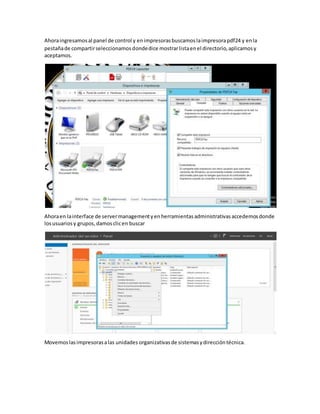 Ahoraingresamosal panel de control y enimpresorasbuscamoslaimpresorapdf24 y enla
pestañade compartirseleccionamosdondedice mostrarlistaenel directorio,aplicamosy
aceptamos.
Ahoraen lainterface de servermanagementyenherramientasadministrativasaccedemosdonde
losusuariosy grupos,damosclicen buscar
Movemoslasimpresorasalas unidades organizativasde sistemasydireccióntécnica.
 