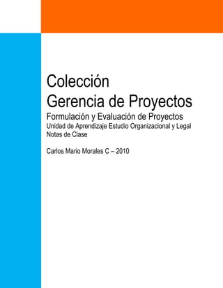Colección
Gerencia de Proyectos
Formulación y Evaluación de Proyectos
Unidad de Aprendizaje Estudio Organizacional y Legal
Notas de Clase
Carlos Mario Morales C – 2010
 