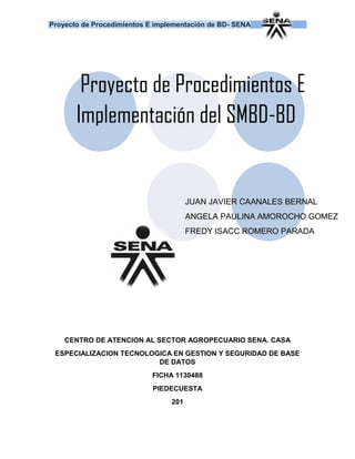 Proyecto de Procedimientos E implementación de BD- SENA
CENTRO DE ATENCION AL SECTOR AGROPECUARIO SENA. CASA
ESPECIALIZACION TECNOLOGICA EN GESTION Y SEGURIDAD DE BASE
DE DATOS
FICHA 1130488
PIEDECUESTA
2016
Proyecto de Procedimientos E
Implementación del SMBD-BD
JUAN JAVIER CAANALES BERNAL
ANGELA PAULINA AMOROCHO GOMEZ
FREDY ISACC ROMERO PARADA
 