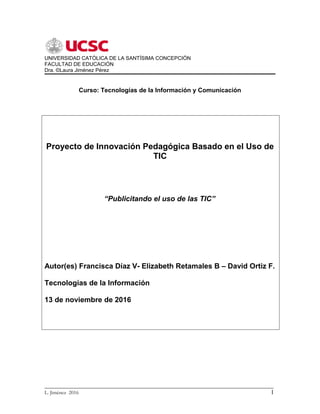 UNIVERSIDAD CATÓLICA DE LA SANTÍSIMA CONCEPCIÓN
FACULTAD DE EDUCACIÓN
Dra. ©Laura Jiménez Pérez
Curso: Tecnologías de la Información y Comunicación
Proyecto de Innovación Pedagógica Basado en el Uso de
TIC
“Publicitando el uso de las TIC”
Autor(es) Francisca Díaz V- Elizabeth Retamales B – David Ortiz F.
Tecnologías de la Información
13 de noviembre de 2016
_________________________________________________________________________
L. Jiménez 2016 1
 