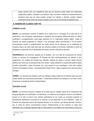 cargo, servirá como una plataforma para que los alumnos suban todas sus creaciones
(organizador gráfico, infografía y los afiches). Aquí el profesor realizará la retroalimentación
necesaria para que los niños puedan corregir sus trabajos y además, puedan realizar
comentarios tanto sobre sus propios trabajos como a los de los demás compañeros (as).
8. DISEÑO DE CLASES CON TIC
PRIMERA CLASE
INICIO: Los estudiantes conocen el objetivo de la clase que es “Investigar en la web qué es la
publicidad y sus principales características e identificar las principales diferencias entre un afiche
publicitario y propagandístico, para luego plasmarlo en un organizador gráfico digital”. Luego el
docente les realiza preguntas en relación a los conceptos antes mencionados a fin de activar
conocimientos previos y posteriormente les habla acerca de la influencia de la publicidad en
nuestras vidas y de cómo esta hace que nos volvamos adictos a los bienes materiales a modo de
despertar la motivación de los estudiantes por querer conocer más acerca del tema.
DESARROLLO: Los alumnos, guiados por el profesor, van a la sala de computación en donde
inician su proceso de investigación. El docente les dará recomendaciones en relación a que
seleccionen con cuidado las fuentes que utilizarán, además de darles a conocer ciertas marcas
gráficas que harán que su búsqueda sea más certera. Luego realizarán su organizador gráfico digital
(cuadro comparativo, mapa conceptual, etc.) que resuma lo que investigaron. Para esto podrán
utilizar el procesador de texto, una presentación Power Point, o algún programa de la web que ellos
manejen.
CIERRE: Los alumnos (as) deberán subir sus trabajos al blog creado por el docente para que este
pueda realizar las correcciones pertinentes. Y finalmente comentan sus trabajos en voz alta a modo
de generar la retroalimentación correspondiente.
SEGUNDA CLASE
INICIO: Los alumnos conocen el objetivo de la clase que es “indagar acerca de la importancia del
lenguaje figurado en la publicidad, su implicancia, y su efecto en los receptores, para lo cual deberán
buscar en la web al menos cinco afiches publicitarios en los cuales se encuentre presente la
figuratividad explicitando el porqué de su decisión, lo que plasmarán en una infografía”. Luego, el
docente les preguntará acerca del lenguaje figurado, si lo conocen, que figuras literarias conocen,
etc. A modo de activar conocimientos previos. Posteriormente se les mostrará un video que
ejemplifica que el lenguaje figurado está en todas partes con el objetivo de incentivarlos a buscar el
_________________________________________________________________________
L. Jiménez 2016
10
 