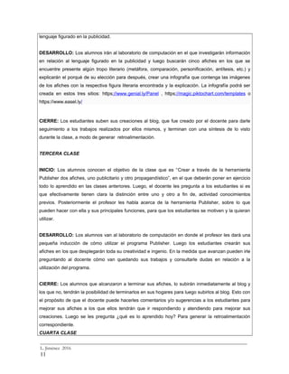 lenguaje figurado en la publicidad.
DESARROLLO: Los alumnos irán al laboratorio de computación en el que investigarán información
en relación al lenguaje figurado en la publicidad y luego buscarán cinco afiches en los que se
encuentre presente algún tropo literario (metáfora, comparación, personificación, antítesis, etc.) y
explicarán el porqué de su elección para después, crear una infografía que contenga las imágenes
de los afiches con la respectiva figura literaria encontrada y la explicación. La infografía podrá ser
creada en estos tres sitios: https://www.genial.ly/Panel , https://magic.piktochart.com/templates o
https://www.easel.ly/
CIERRE: Los estudiantes suben sus creaciones al blog, que fue creado por el docente para darle
seguimiento a los trabajos realizados por ellos mismos, y terminan con una síntesis de lo visto
durante la clase, a modo de generar retroalimentación.
TERCERA CLASE
INICIO: Los alumnos conocen el objetivo de la clase que es “Crear a través de la herramienta
Publisher dos afiches, uno publicitario y otro propagandístico”, en el que deberán poner en ejercicio
todo lo aprendido en las clases anteriores. Luego, el docente les pregunta a los estudiantes si es
que efectivamente tienen clara la distinción entre uno y otro a fin de, actividad conocimientos
previos. Posteriormente el profesor les habla acerca de la herramienta Publisher, sobre lo que
pueden hacer con ella y sus principales funciones, para que los estudiantes se motiven y la quieran
utilizar.
DESARROLLO: Los alumnos van al laboratorio de computación en donde el profesor les dará una
pequeña inducción de cómo utilizar el programa Publisher. Luego los estudiantes crearán sus
afiches en los que desplegarán toda su creatividad e ingenio. En la medida que avanzan pueden irle
preguntando al docente cómo van quedando sus trabajos y consultarle dudas en relación a la
utilización del programa.
CIERRE: Los alumnos que alcanzaron a terminar sus afiches, lo subirán inmediatamente al blog y
los que no, tendrán la posibilidad de terminarlos en sus hogares para luego subirlos al blog. Esto con
el propósito de que el docente puede hacerles comentarios y/o sugerencias a los estudiantes para
mejorar sus afiches a los que ellos tendrán que ir respondiendo y atendiendo para mejorar sus
creaciones. Luego se les pregunta ¿qué es lo aprendido hoy? Para generar la retroalimentación
correspondiente.
CUARTA CLASE
_________________________________________________________________________
L. Jiménez 2016
11
 